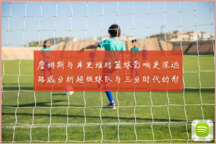 詹姆斯与库里谁对篮球影响更深远路威分析超级球队与三分时代的形成