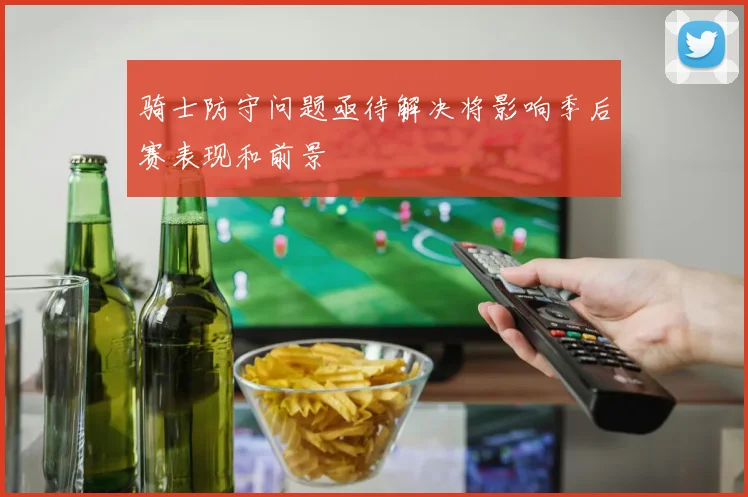 骑士防守问题亟待解决将影响季后赛表现和前景