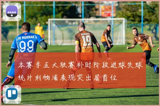 本赛季五大联赛补时阶段进球失球统计利物浦表现突出居首位