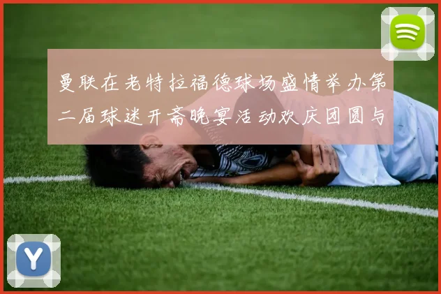 曼联在老特拉福德球场盛情举办第二届球迷开斋晚宴活动欢庆团圆与友谊