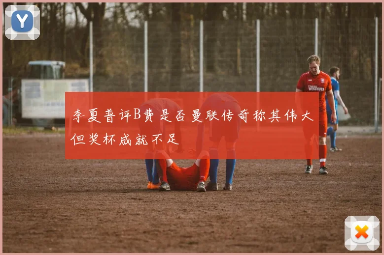 李夏普评B费是否曼联传奇称其伟大但奖杯成就不足