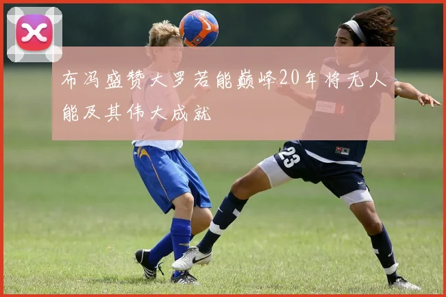 布冯盛赞大罗若能巅峰20年将无人能及其伟大成就