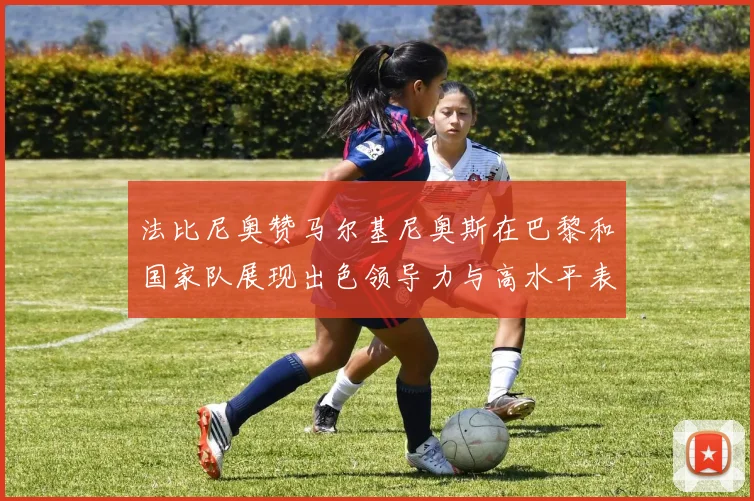 法比尼奥赞马尔基尼奥斯在巴黎和国家队展现出色领导力与高水平表现