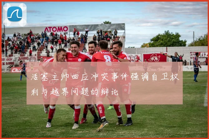 活塞主帅回应冲突事件强调自卫权利与越界问题的辩论