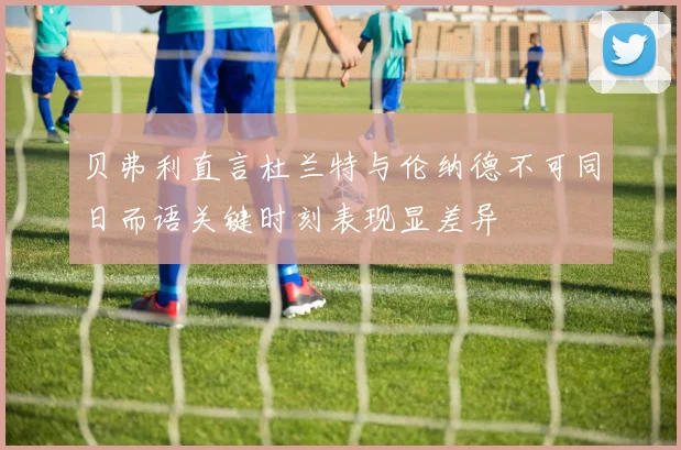 贝弗利直言杜兰特与伦纳德不可同日而语关键时刻表现显差异