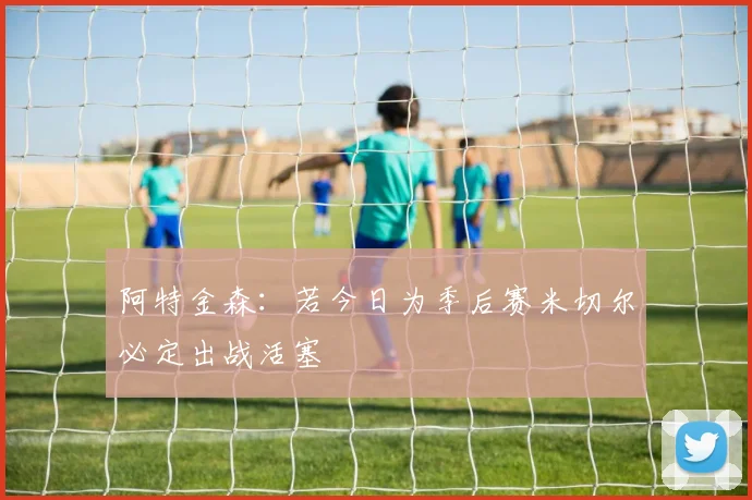 阿特金森：若今日为季后赛米切尔必定出战活塞