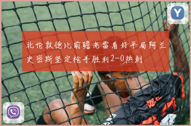 北伦敦德比前瞻老雷看好平局阿兰史密斯坚定枪手胜利2-0热刺