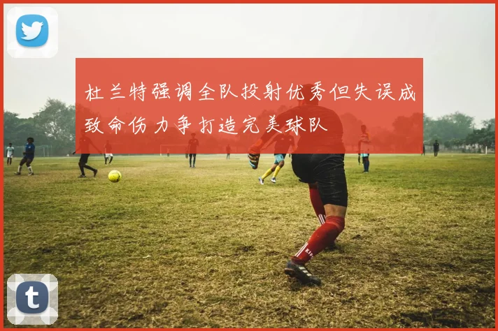杜兰特强调全队投射优秀但失误成致命伤力争打造完美球队