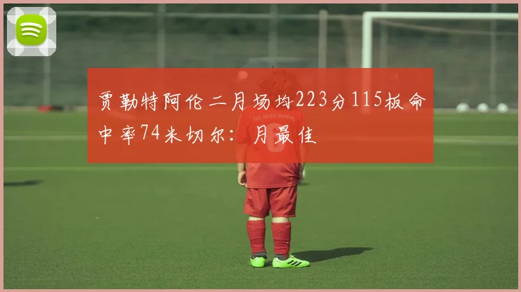 贾勒特阿伦二月场均223分115板命中率74米切尔：月最佳