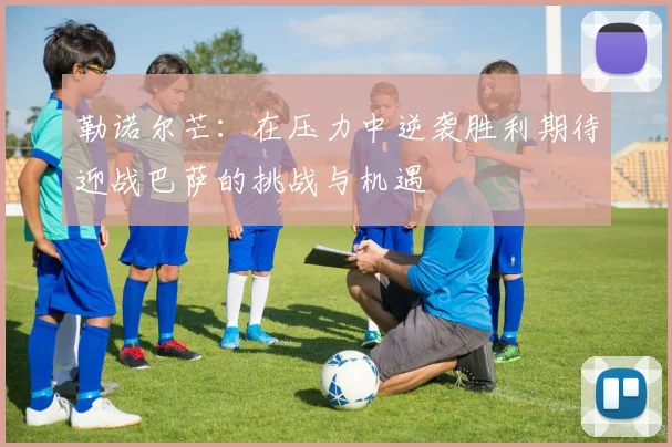 勒诺尔芒：在压力中逆袭胜利期待迎战巴萨的挑战与机遇