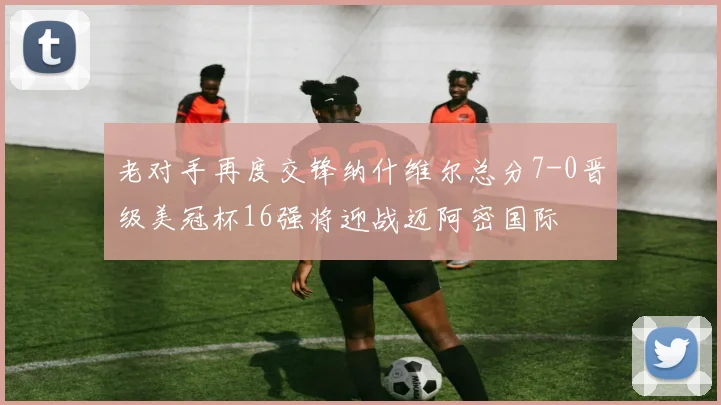 老对手再度交锋纳什维尔总分7-0晋级美冠杯16强将迎战迈阿密国际