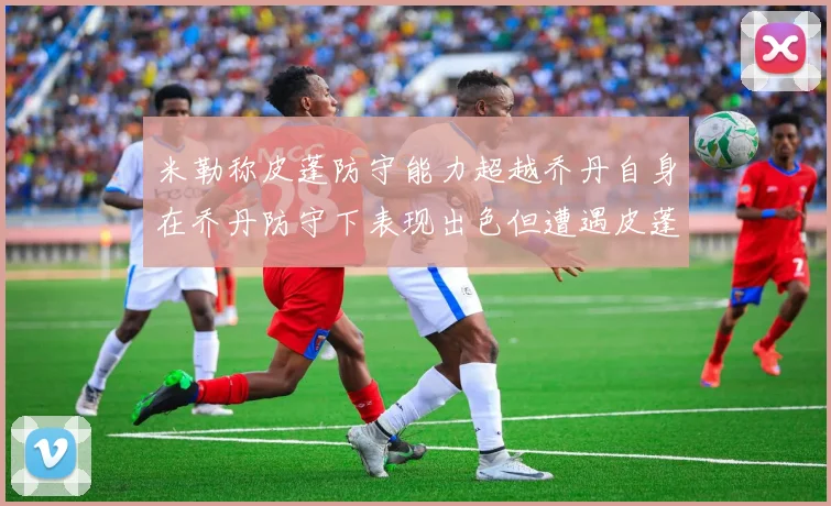 米勒称皮蓬防守能力超越乔丹自身在乔丹防守下表现出色但遭遇皮蓬阻击