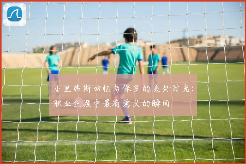小里弗斯回忆与保罗的美好时光：职业生涯中最有意义的瞬间