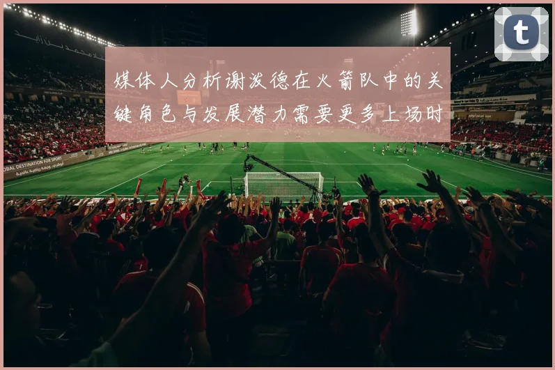 媒体人分析谢泼德在火箭队中的关键角色与发展潜力需要更多上场时间