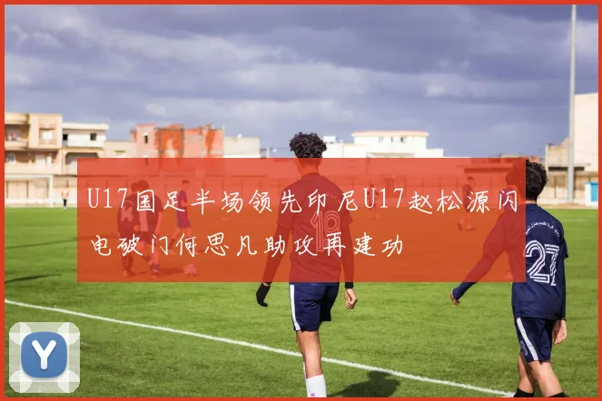 U17国足半场领先印尼U17赵松源闪电破门何思凡助攻再建功