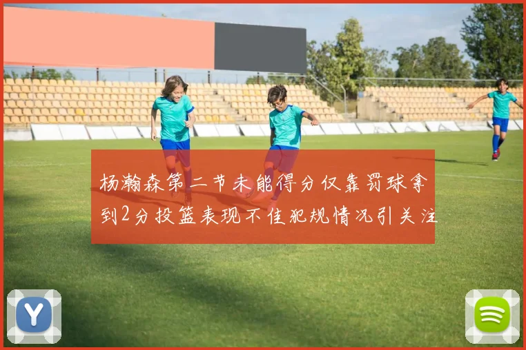 杨瀚森第二节未能得分仅靠罚球拿到2分投篮表现不佳犯规情况引关注