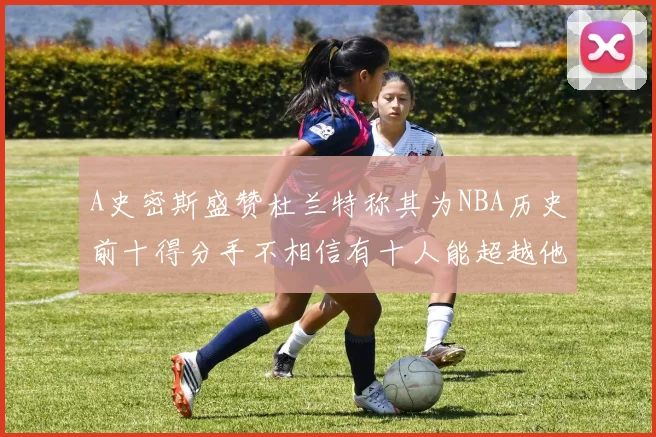 A史密斯盛赞杜兰特称其为NBA历史前十得分手不相信有十人能超越他
