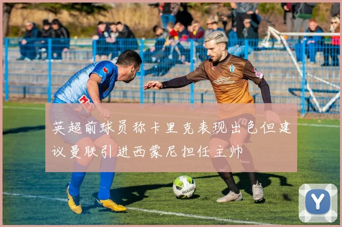 英超前球员称卡里克表现出色但建议曼联引进西蒙尼担任主帅