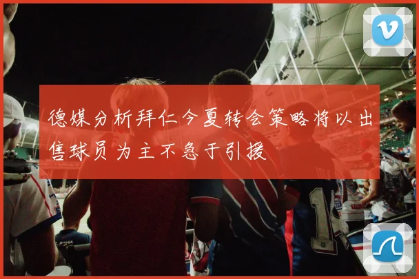 德媒分析拜仁今夏转会策略将以出售球员为主不急于引援