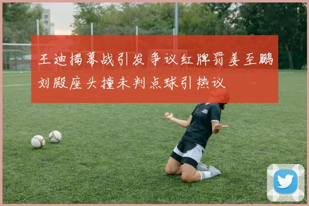 王迪揭幕战引发争议红牌罚姜至鹏刘殿座头撞未判点球引热议
