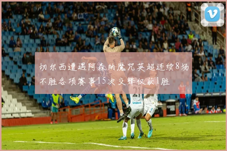 切尔西遭遇阿森纳魔咒英超连续8场不胜各项赛事15次交锋仅获1胜