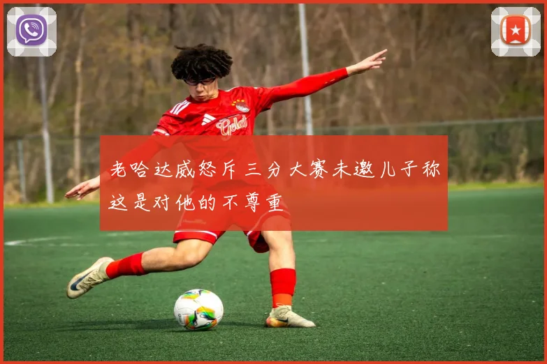 老哈达威怒斥三分大赛未邀儿子称这是对他的不尊重