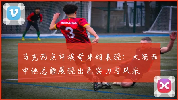 马克西点评埃奇库姆表现：大场面中他总能展现出色实力与风采