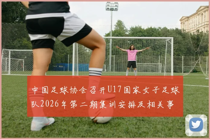 中国足球协会召开U17国家女子足球队2026年第二期集训安排及相关事项通知
