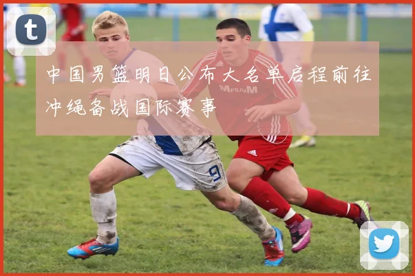 中国男篮明日公布大名单启程前往冲绳备战国际赛事