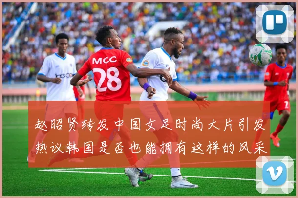 赵昭贤转发中国女足时尚大片引发热议韩国是否也能拥有这样的风采