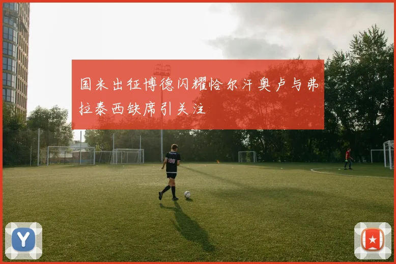 国米出征博德闪耀恰尔汗奥卢与弗拉泰西缺席引关注